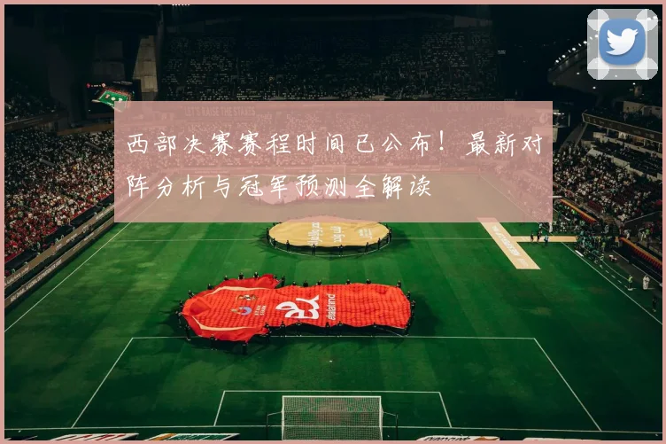 西部决赛赛程时间已公布!最新对阵分析与冠军预测全解读