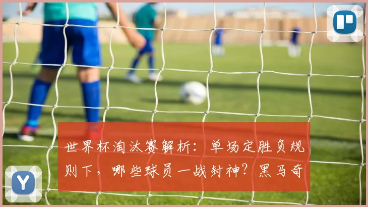 世界杯淘汰赛解析：单场定胜负规则下，哪些球员一战封神？黑马奇迹与关键进球全回顾