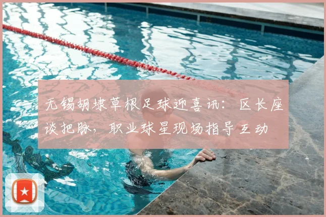 无锡胡埭草根足球迎喜讯:区长座谈把脉,职业球星现场指导互动