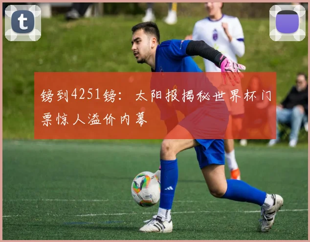 镑到4251镑:太阳报揭秘世界杯门票惊人溢价内幕