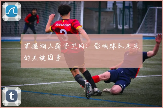 掌握湖人薪资空间：影响球队未来的关键因素