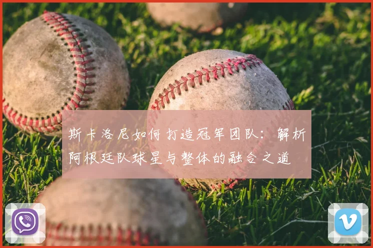 斯卡洛尼如何打造冠军团队:解析阿根廷队球星与整体的融合之道