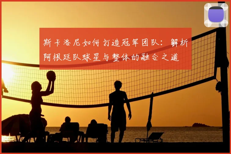 斯卡洛尼如何打造冠军团队：解析阿根廷队球星与整体的融合之道
