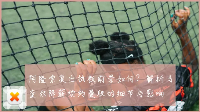 阿隆索复出执教前景如何？解析马奎尔降薪续约曼联的细节与影响