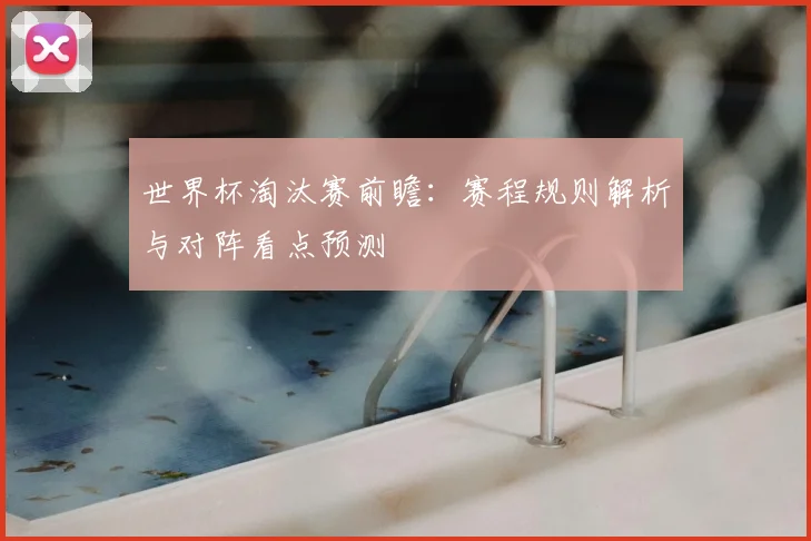 世界杯淘汰赛前瞻：赛程规则解析与对阵看点预测