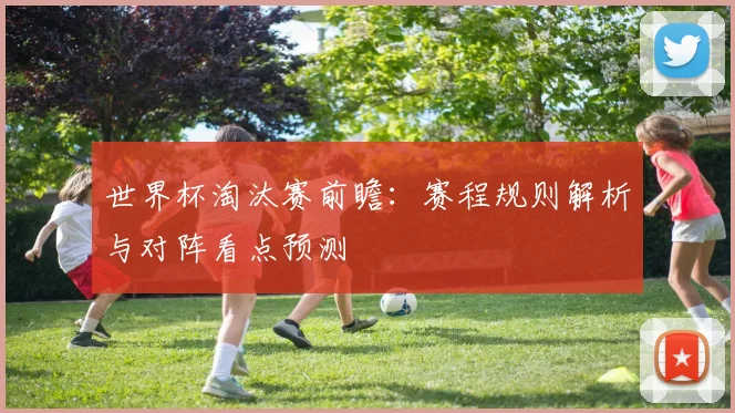 世界杯淘汰赛前瞻:赛程规则解析与对阵看点预测